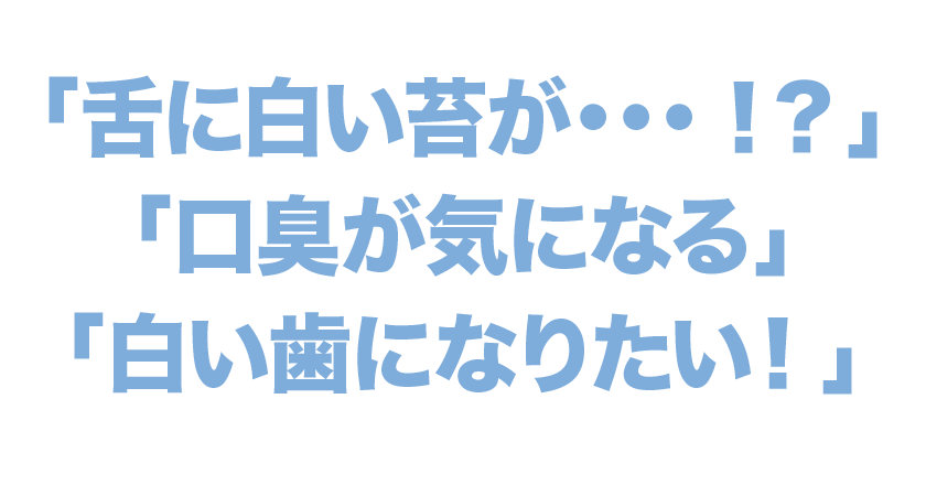 「舌に白い苔が・・・！？」「口臭が気になる」「白い歯になりたい！」